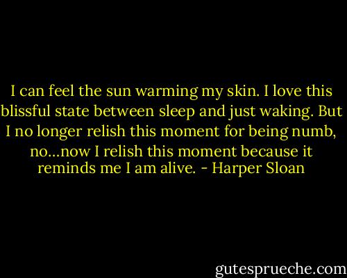 I can feel the sun warming my skin. I love this blissful state between sleep and just waking. But I no longer relish this moment for being numb, no…now I relish this moment because it reminds me I am alive. - Harper Sloan