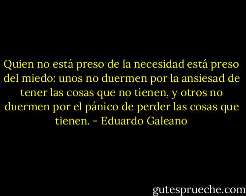 Quien no está preso de la necesidad está preso del miedo: unos no duermen por la ansiesad de tener las cosas que no tienen, y otros no duermen por el pánico de perder las cosas que tienen. - Eduardo Galeano