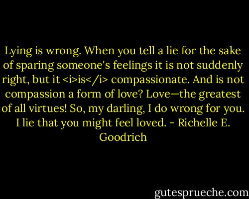 Lying is wrong. When you tell a lie for the sake of sparing someone's feelings it is not suddenly right, but it <i>is</i> compassionate. And is not compassion a form of love? Love—the greatest of all virtues! So, my darling, I do wrong for you. I lie that you might feel loved. - Richelle E. Goodrich
