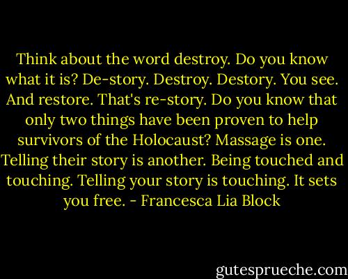 Think about the word destroy. Do you know what it is? De-story. Destroy. Destory. You see. And restore. That's re-story. Do you know that only two things have been proven to help survivors of the Holocaust? Massage is one. Telling their story is another. Being touched and touching. Telling your story is touching. It sets you free. - Francesca Lia Block