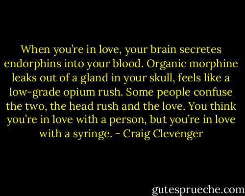 When you’re in love, your brain secretes endorphins into your blood. Organic morphine leaks out of a gland in your skull, feels like a low-grade opium rush. Some people confuse the two, the head rush and the love. You think you’re in love with a person, but you’re in love with a syringe. - Craig Clevenger