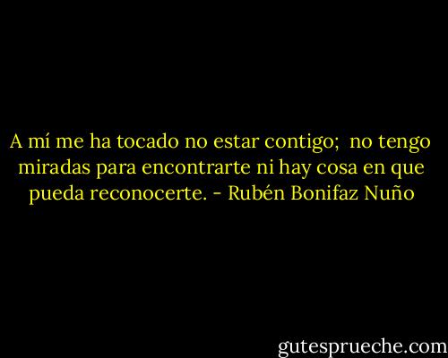 A mí me ha tocado no estar contigo; <br />no tengo miradas para encontrarte<br />ni hay cosa en que pueda reconocerte. - Rubén Bonifaz Nuño