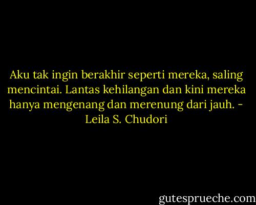 Aku tak ingin berakhir seperti mereka, saling mencintai. Lantas kehilangan dan kini mereka hanya mengenang dan merenung dari jauh. - Leila S. Chudori