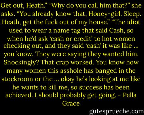 Get out, Heath.”<br />“Why do you call him that?” she asks.<br />“You already know that, Honey-girl. Sleep. Heath, get the fuck out of my house.”<br />“The idiot used to wear a name tag that said Cash, so when he’d ask ‘cash or credit’ to hot women checking out, and they said ‘cash’ it was like … you know. They were saying they wanted him. Shockingly? That crap worked. You know how many women this asshole has banged in the stockroom or the … okay he’s looking at me like he wants to kill me, so success has been achieved. I should probably get going. - Pella Grace