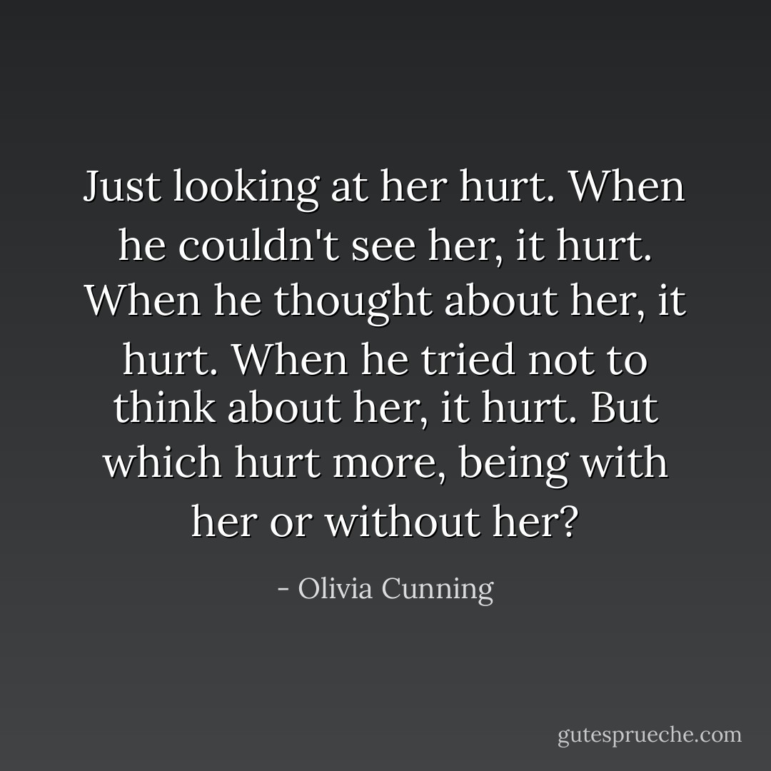 Just looking at her hurt. When he couldn't see her, it hurt. When he thought about her, it hurt. When he tried not to think about her, it hurt. But which hurt more, being with her or without her? - Olivia Cunning