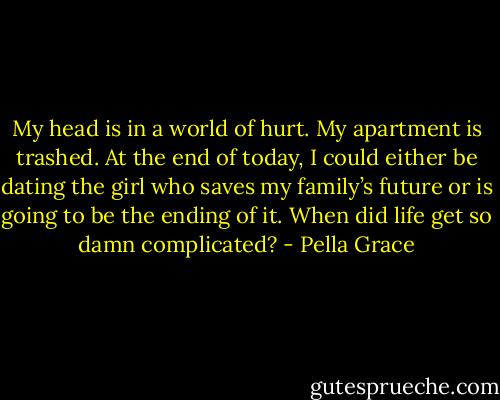 My head is in a world of hurt. My apartment is trashed. At the end of today, I could either be dating the girl who saves my family’s future or is going to be the ending of it. When did life get so damn complicated? - Pella Grace