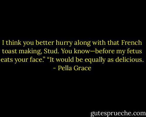 I think you better hurry along with that French toast making, Stud. You know—before my fetus eats your face.”<br />“It would be equally as delicious. - Pella Grace