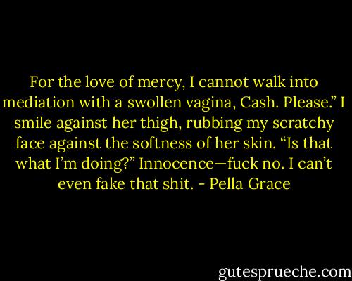 For the love of mercy, I cannot walk into mediation with a swollen vagina, Cash. Please.”<br />I smile against her thigh, rubbing my scratchy face against the softness of her skin.<br />“Is that what I’m doing?” Innocence—fuck no. I can’t even fake that shit. - Pella Grace