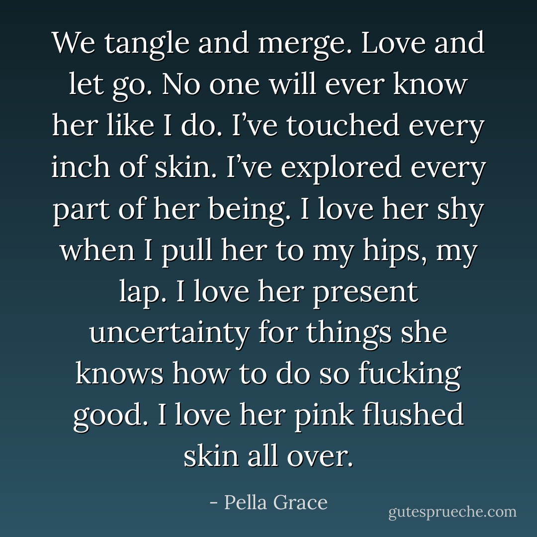 We tangle and merge. Love and let go. No one will ever know her like I do. I’ve touched every inch of skin. I’ve explored every part of her being. I love her shy when I pull her to my hips, my lap. I love her present uncertainty for things she knows how to do so fucking good. I love her pink flushed skin all over. - Pella Grace