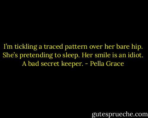 I’m tickling a traced pattern over her bare hip. She’s pretending to sleep. Her smile is an idiot. A bad secret keeper. - Pella Grace