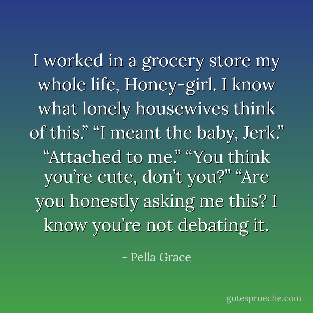 I worked in a grocery store my whole life, Honey-girl. I know what lonely housewives think of this.”<br />“I meant the baby, Jerk.”<br />“Attached to me.”<br />“You think you’re cute, don’t you?”<br />“Are you honestly asking me this? I know you’re not debating it. - Pella Grace