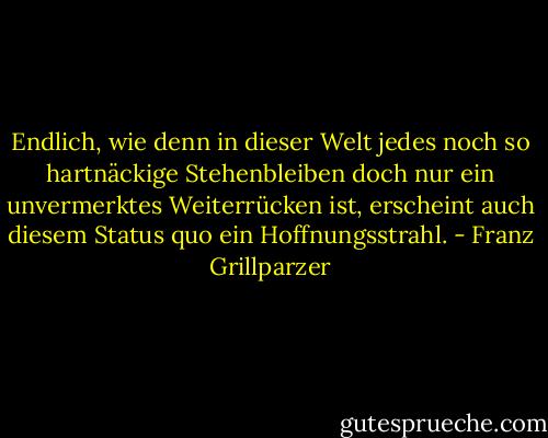 Endlich, wie denn in dieser Welt jedes noch so hartnäckige Stehenbleiben doch nur ein unvermerktes Weiterrücken ist, erscheint auch diesem Status quo ein Hoffnungsstrahl. - Franz Grillparzer