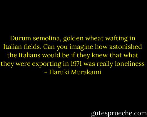 Durum semolina, golden wheat wafting in Italian fields. Can you imagine how astonished the Italians would be if they knew that what they were exporting in 1971 was really loneliness - Haruki Murakami