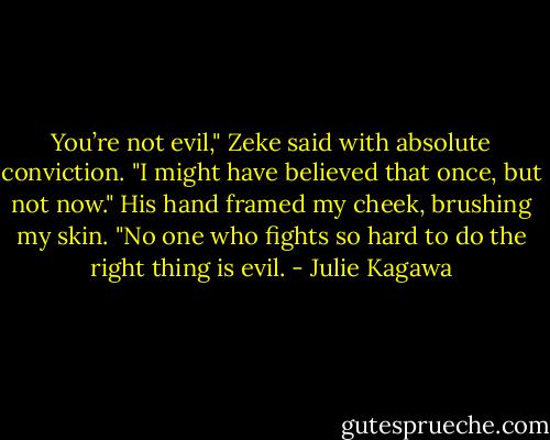 You’re not evil," Zeke said with absolute conviction. "I might have believed that once, but not now."<br />His hand framed my cheek, brushing my skin. "No one who fights so hard to do the right thing is evil. - Julie Kagawa