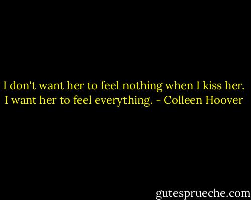 I don't want her to feel nothing when I kiss her. I want her to feel everything. - Colleen Hoover