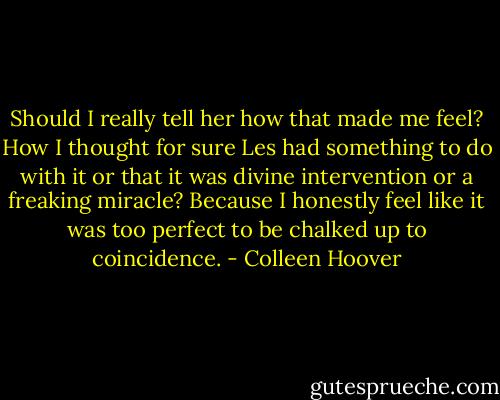 Should I really tell her how that made me feel? How I thought for sure Les had something to do with it or that it was divine intervention or a freaking miracle? Because I honestly feel like it was too perfect to be chalked up to coincidence. - Colleen Hoover