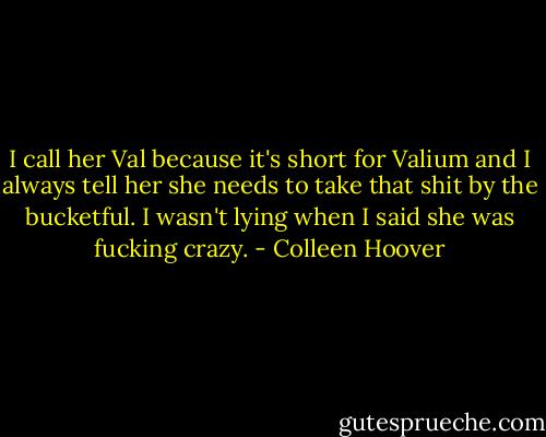 I call her Val because it's short for Valium and I always tell her she needs to take that shit by the bucketful. I wasn't lying when I said she was fucking crazy. - Colleen Hoover