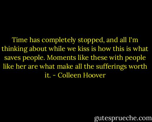 Time has completely stopped, and all I'm thinking about while we kiss is how this is what saves people. Moments like these with people like her are what make all the sufferings worth it. - Colleen Hoover