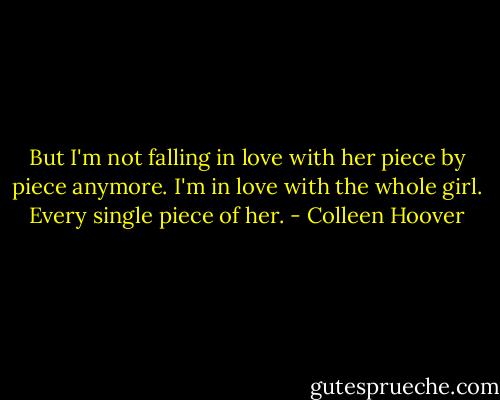 But I'm not falling in love with her piece by piece anymore. I'm in love with the whole girl. Every single piece of her. - Colleen Hoover