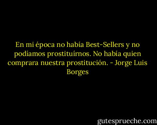 En mi época no había Best-Sellers y no podíamos prostituírnos. No había quien comprara nuestra prostitución. - Jorge Luis Borges