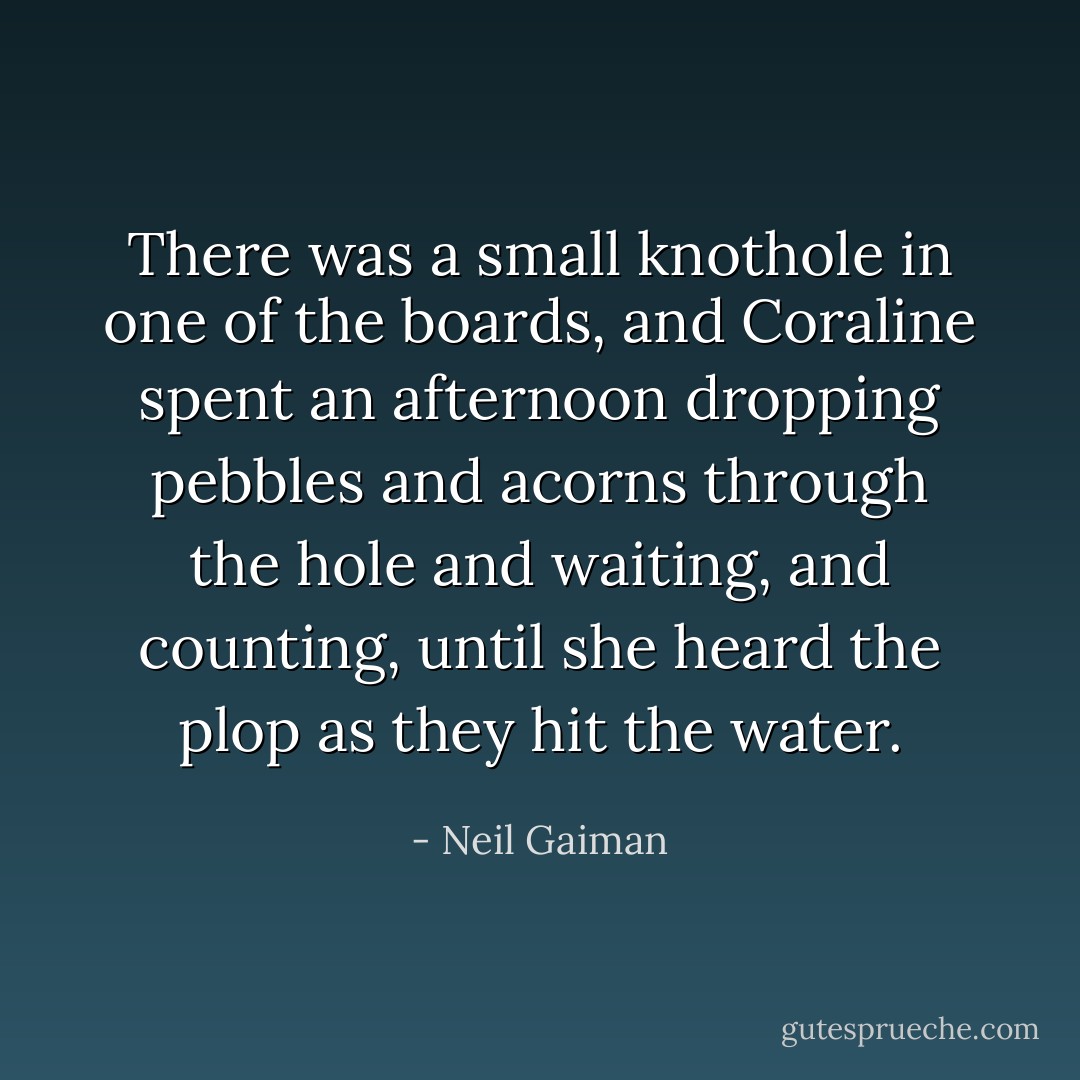 There was a small knothole in one of the boards, and Coraline spent an afternoon dropping pebbles and acorns through the hole and waiting, and counting, until she heard the plop as they hit the water. - Neil Gaiman