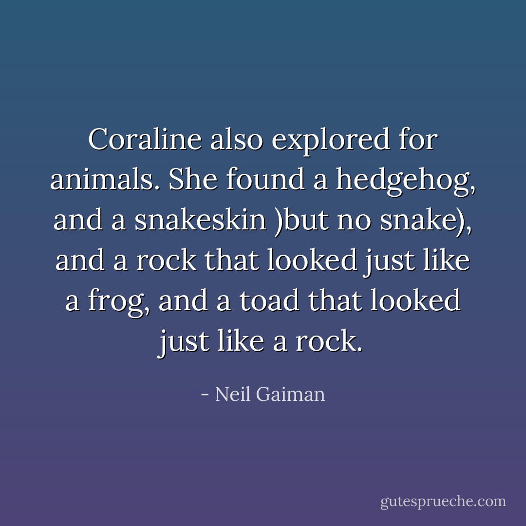 Coraline also explored for animals. She found a hedgehog, and a snakeskin )but no snake), and a rock that looked just like a frog, and a toad that looked just like a rock. - Neil Gaiman