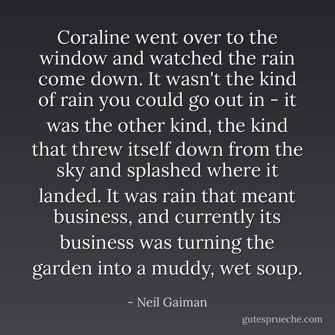 Coraline went over to the window and watched the rain come down. It wasn't the kind of rain you could go out in - it was the other kind, the kind that threw itself down from the sky and splashed where it landed. It was rain that meant business, and currently its business was turning the garden into a muddy, wet soup. - Neil Gaiman
