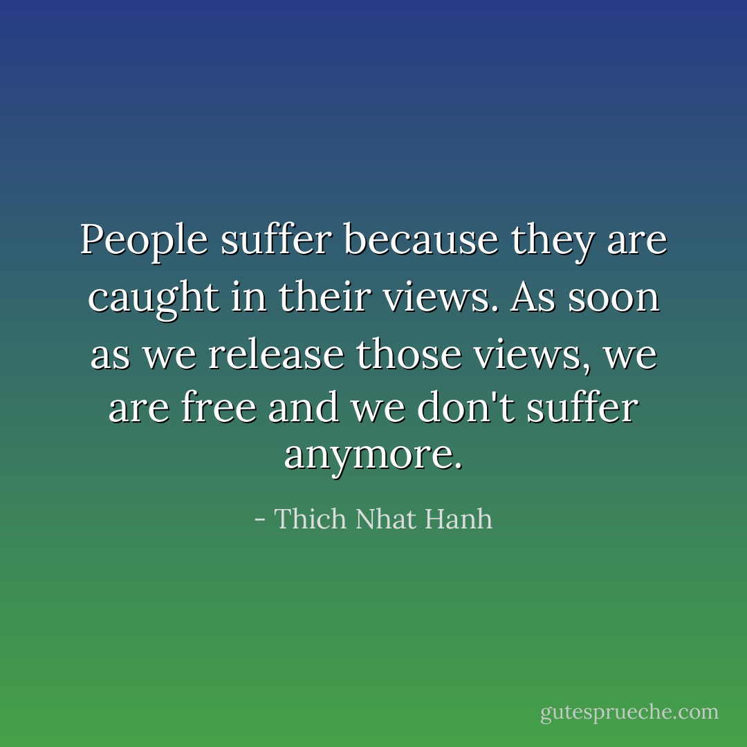 People suffer because they are caught in their views. As soon as we release those views, we are free and we don't suffer anymore. - Thich Nhat Hanh