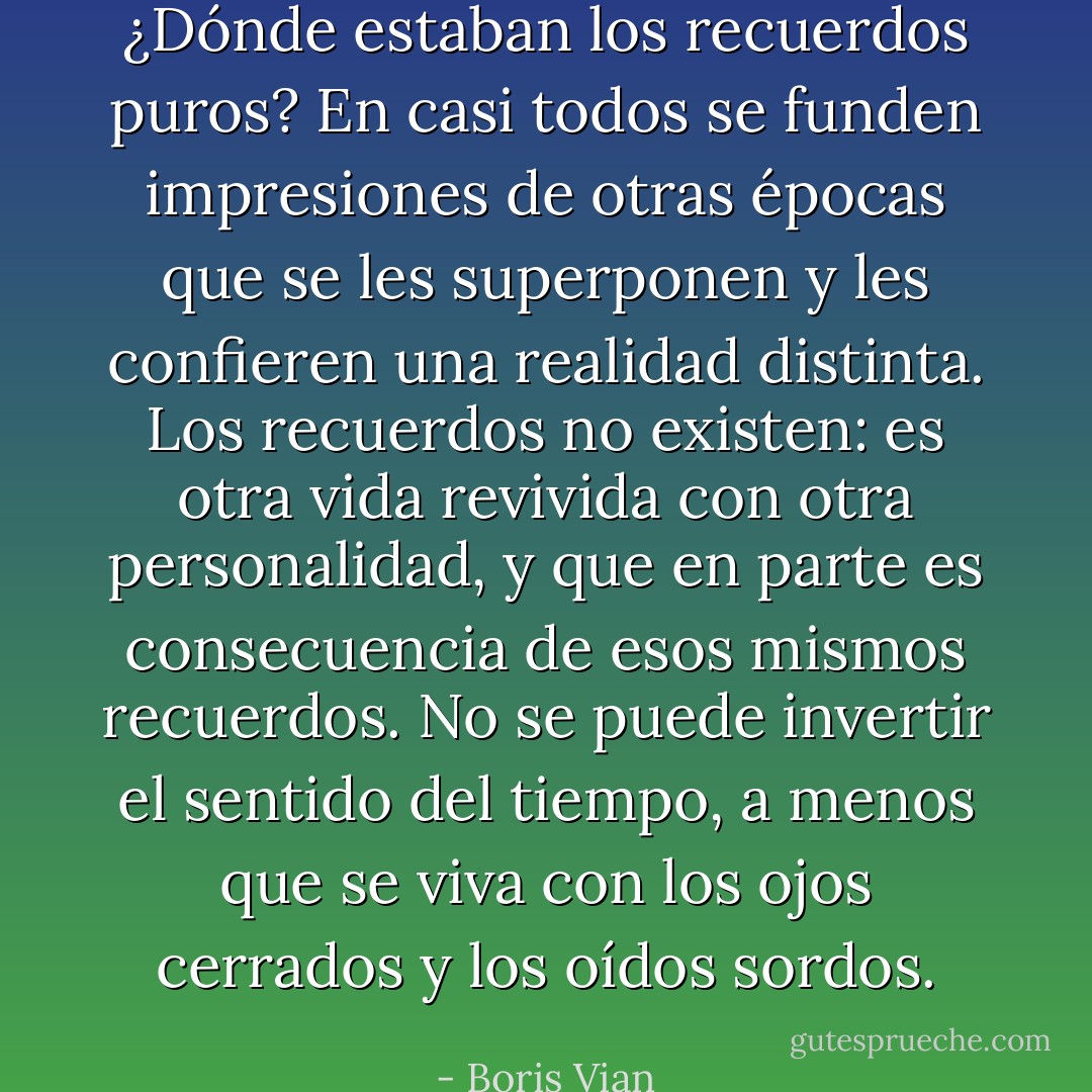 ¿Dónde estaban los recuerdos puros? En casi todos se funden impresiones de otras épocas que se les superponen y les confieren una realidad distinta. Los recuerdos no existen: es otra vida revivida con otra personalidad, y que en parte es consecuencia de esos mismos recuerdos. No se puede invertir el sentido del tiempo, a menos que se viva con los ojos cerrados y los oídos sordos. - Boris Vian