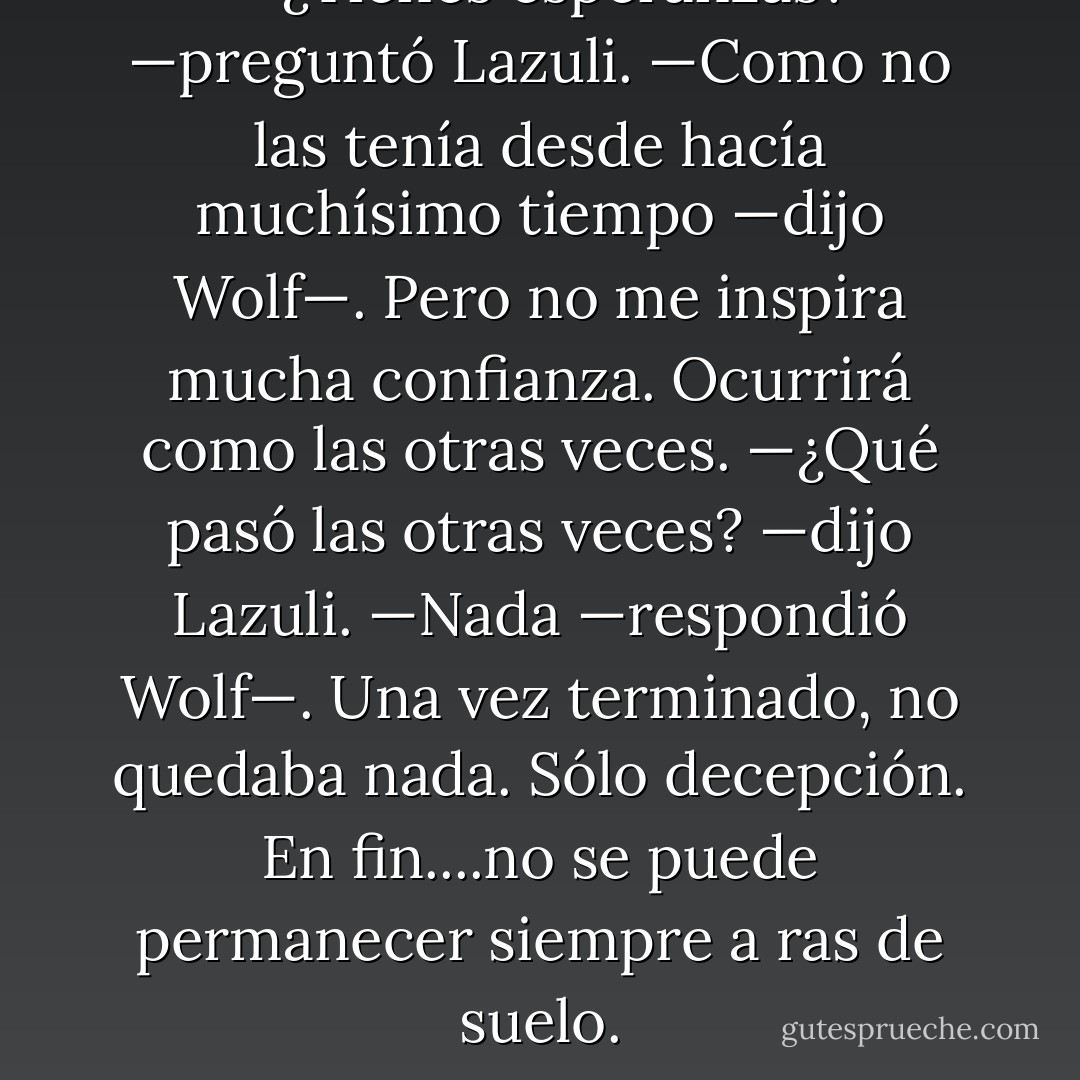 —¿Tienes esperanzas? —preguntó Lazuli.<br />—Como no las tenía desde hacía muchísimo tiempo —dijo Wolf—. Pero no me inspira mucha confianza. Ocurrirá como las otras veces.<br />—¿Qué pasó las otras veces? —dijo Lazuli.<br />—Nada —respondió Wolf—. Una vez terminado, no quedaba nada. Sólo decepción. En fin....no se puede permanecer siempre a ras de suelo. - Boris Vian