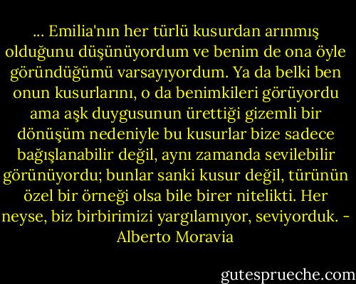 ... Emilia'nın her türlü kusurdan arınmış olduğunu düşünüyordum ve benim de ona öyle göründüğümü varsayıyordum. Ya da belki ben onun kusurlarını, o da benimkileri görüyordu ama aşk duygusunun ürettiği gizemli bir dönüşüm nedeniyle bu kusurlar bize sadece bağışlanabilir değil, aynı zamanda sevilebilir görünüyordu; bunlar sanki kusur değil, türünün özel bir örneği olsa bile birer nitelikti. Her neyse, biz birbirimizi yargılamıyor, seviyorduk. - Alberto Moravia