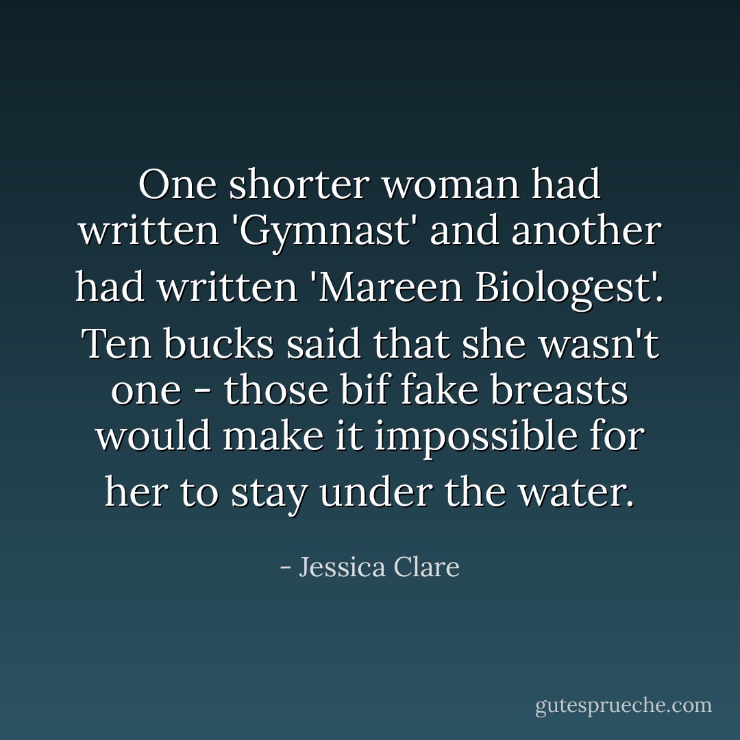 One shorter woman had written 'Gymnast' and another had written 'Mareen Biologest'.<br />Ten bucks said that she wasn't one - those bif fake breasts would make it impossible for her to stay under the water. - Jessica Clare