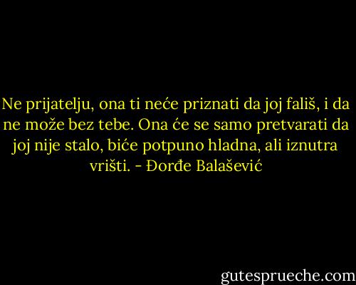 Ne prijatelju, ona ti neće priznati da joj fališ, i da ne može bez tebe.<br />Ona će se samo pretvarati da joj nije stalo, biće potpuno hladna, ali iznutra vrišti. - Đorđe Balašević