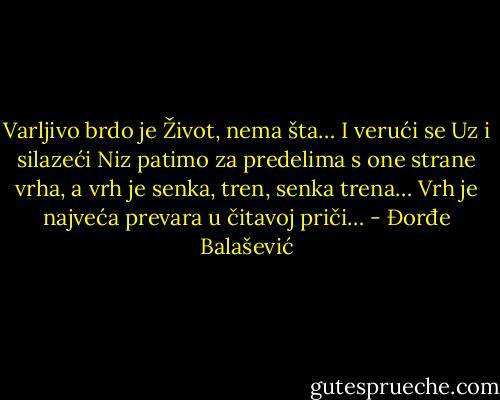Varljivo brdo je Život, nema šta… I verući se Uz i silazeći Niz patimo za predelima s one strane vrha, a vrh je senka, tren, senka trena…<br />Vrh je najveća prevara u čitavoj priči… - Đorđe Balašević