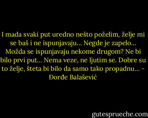 I mada svaki put uredno nešto poželim, želje mi se baš i ne ispunjavaju…<br />Negde je zapelo… Možda se ispunjavaju nekome drugom? Ne bi bilo prvi put…<br />Nema veze, ne ljutim se. Dobre su to želje, šteta bi bilo da samo tako propadnu… - Đorđe Balašević