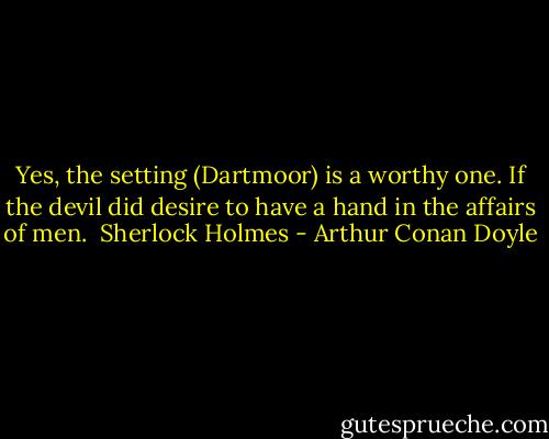 Yes, the setting (Dartmoor) is a worthy one. If the devil did desire to have a hand in the affairs of men.<br /><br />Sherlock Holmes - Arthur Conan Doyle
