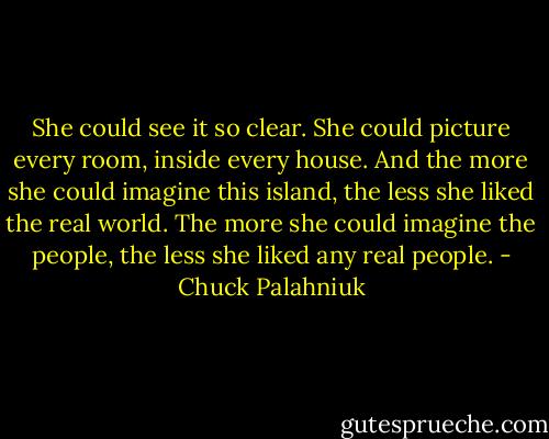 She could see it so clear. She could picture every room, inside every house. And the more she could imagine this island, the less she liked the real world. The more she could imagine the people, the less she liked any real people. - Chuck Palahniuk