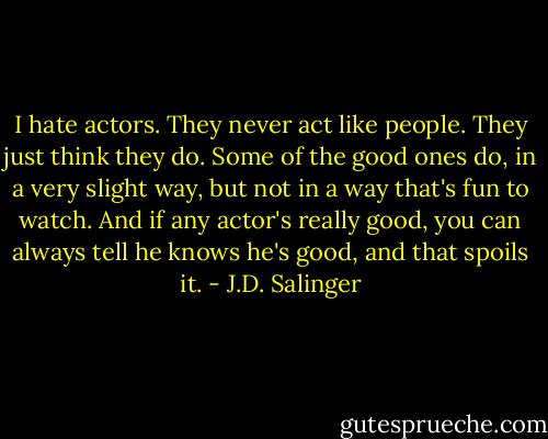 I hate actors. They never act like people. They just think they do. Some of the good ones do, in a very slight way, but not in a way that's fun to watch. And if any actor's really good, you can always tell he knows he's good, and that spoils it. - J.D. Salinger