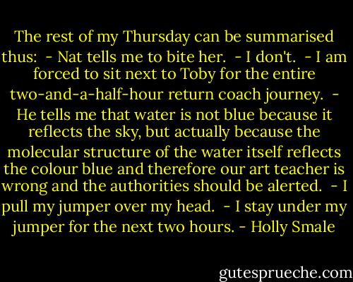 The rest of my Thursday can be summarised thus:<br /> - Nat tells me to bite her.<br /> - I don't.<br /> - I am forced to sit next to Toby for the entire two-and-a-half-hour return coach journey.<br /> - He tells me that water is not blue because it reflects the sky, but actually because the molecular structure of the water itself reflects the colour blue and therefore our art teacher is wrong and the authorities should be alerted.<br /> - I pull my jumper over my head.<br /> - I stay under my jumper for the next two hours. - Holly Smale