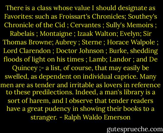 There is a class whose value I should designate as Favorites: such as Froissart's Chronicles; Southey's Chronicle of the Cid ; Cervantes ; Sully's Memoirs ; Rabelais ; Montaigne ; Izaak Walton; Evelyn; Sir Thomas Browne; Aubrey ; Sterne ; Horace Walpole ; Lord Clarendon ; Doctor Johnson ; Burke, shedding floods of light on his times ; Lamb; Landor ; and De Quincey ;- a list, of course, that may easily be swelled, as dependent on individual caprice. Many men are as tender and irritable as lovers in reference to these predilections. Indeed, a man's library is a sort of harem, and I observe that tender readers have a great pudency in showing their books to a stranger. - Ralph Waldo Emerson