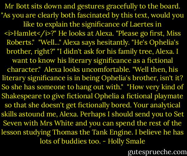 Mr Bott sits down and gestures gracefully to the board. "As you are clearly both fascinated by this text, would you like to explain the significance of Laertes in <i>Hamlet</i>?" He looks at Alexa. "Please go first, Miss Roberts."<br /><br />"Well..." Alexa says hesitantly. "He's Ophelia's brother, right?"<br />"I didn't ask for his family tree, Alexa. I want to know his literary significance as a fictional character."<br /><br />Alexa looks uncomfortable. "Well then, his literary significance is in being Ophelia's brother, isn't it? So she has someone to hang out with."<br /><br />"How very kind of Shakespeare to give fictional Ophelia a fictional playmate so that she doesn't get fictionally bored. Your analytical skills astound me, Alexa. Perhaps I should send you to Set Seven with Mrs White and you can spend the rest of the lesson studying Thomas the Tank Engine. I believe he has lots of buddies too. - Holly Smale