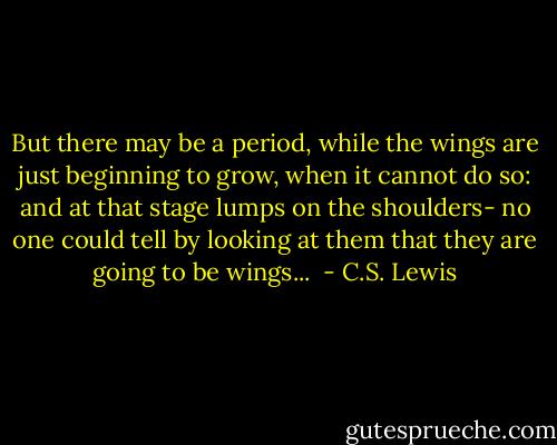 But there may be a period, while the wings are just beginning to grow, when it cannot do so: and at that stage lumps on the shoulders- no one could tell by looking at them that they are going to be wings...  - C.S. Lewis