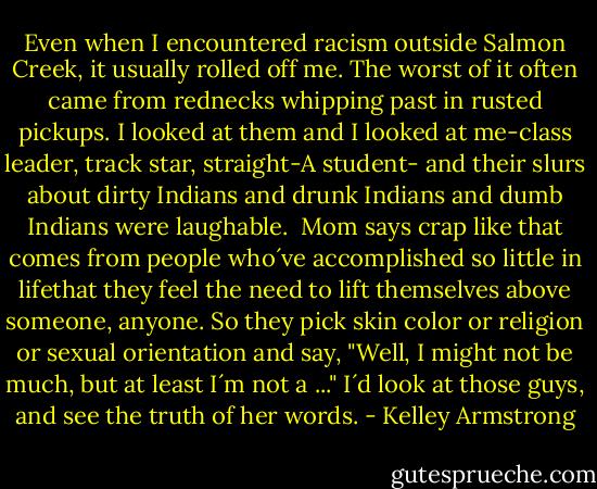 Even when I encountered racism outside Salmon Creek, it usually rolled off me. The worst of it often came from rednecks whipping past in rusted pickups. I looked at them and I looked at me-class leader, track star, straight-A student- and their slurs about dirty Indians and drunk Indians and dumb Indians were laughable.<br /><br />Mom says crap like that comes from people who´ve accomplished so little in lifethat they feel the need to lift themselves above someone, anyone. So they pick skin color or religion or sexual orientation and say, "Well, I might not be much, but at least I´m not a ..." I´d look at those guys, and see the truth of her words. - Kelley Armstrong