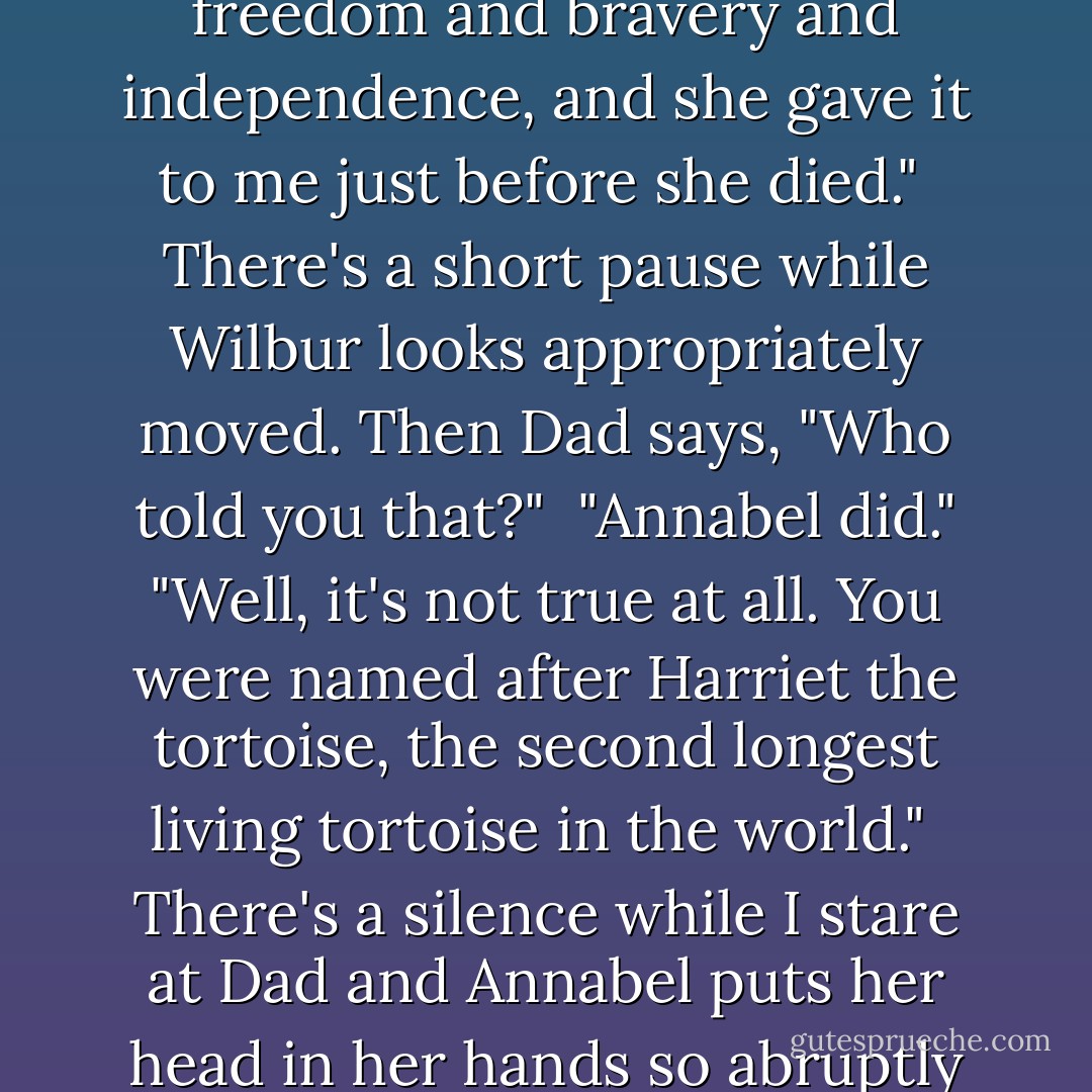 My name," I tell Wilbur in the most dignified voice I can find, "Was inspired by Harriet Quimby, the first female American pilot and the first woman ever to cross the Channel in an aeroplane. My mother chose it to represent freedom and bravery and independence, and she gave it to me just before she died."<br /><br />There's a short pause while Wilbur looks appropriately moved. Then Dad says, "Who told you that?" <br />"Annabel did."<br />"Well, it's not true at all. You were named after Harriet the tortoise, the second longest living tortoise in the world."<br /><br />There's a silence while I stare at Dad and Annabel puts her head in her hands so abruptly that the pen starts to leak into her collar. "<i>Richard</i>," she moans quietly.<br />"A <i>tortoise</i>?" I repeat in dismay. "I'm named after a <i>tortoise</i>? What the hell is a tortoise supposed to represent?"<br />"Longevity? - Holly Smale