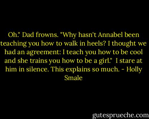 Oh." Dad frowns. "Why hasn't Annabel been teaching you how to walk in heels? I thought we had an agreement: I teach you how to be cool and she trains you how to be a girl."<br /><br />I stare at him in silence. This explains so much. - Holly Smale