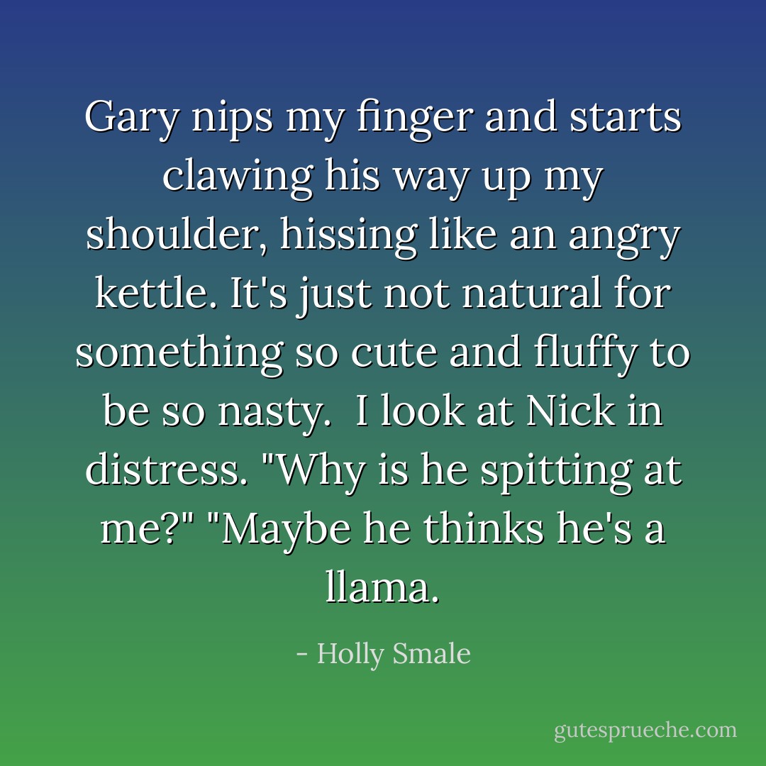 Gary nips my finger and starts clawing his way up my shoulder, hissing like an angry kettle. It's just not natural for something so cute and fluffy to be so nasty.<br /><br />I look at Nick in distress. "Why is he spitting at me?"<br />"Maybe he thinks he's a llama. - Holly Smale