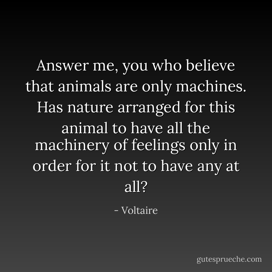 Answer me, you who believe that animals are only machines. Has nature arranged for this animal to have all the machinery of feelings only in order for it not to have any at all? - Voltaire