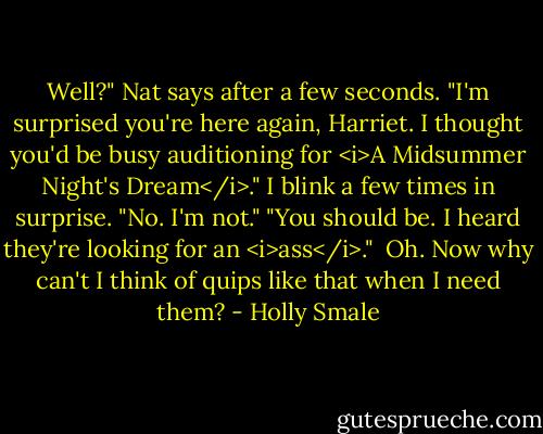 Well?" Nat says after a few seconds. "I'm surprised you're here again, Harriet. I thought you'd be busy auditioning for <i>A Midsummer Night's Dream</i>."<br />I blink a few times in surprise. "No. I'm not."<br />"You should be. I heard they're looking for an <i>ass</i>."<br /><br />Oh. Now why can't I think of quips like that when I need them? - Holly Smale