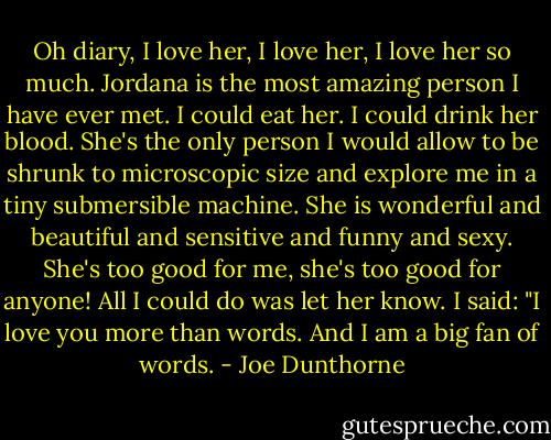 Oh diary, I love her, I love her, I love her so much. Jordana is the most amazing person I have ever met. I could eat her. I could drink her blood. She's the only person I would allow to be shrunk to microscopic size and explore me in a tiny submersible machine. She is wonderful and beautiful and sensitive and funny and sexy. She's too good for me, she's too good for anyone! All I could do was let her know. I said: "I love you more than words. And I am a big fan of words. - Joe Dunthorne
