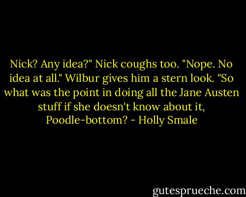 Nick? Any idea?"<br />Nick coughs too. "Nope. No idea at all."<br />Wilbur gives him a stern look. "So what was the point in doing all the Jane Austen stuff if she doesn't know about it, Poodle-bottom? - Holly Smale